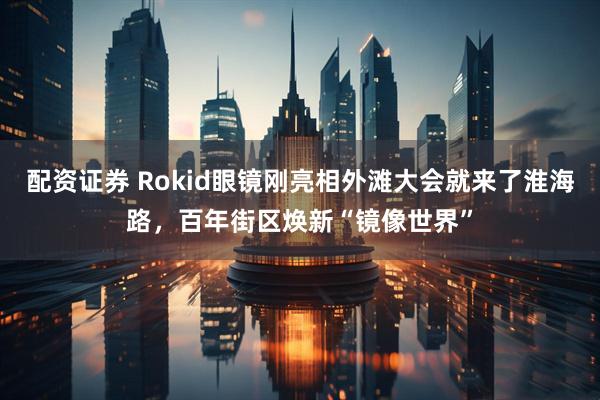 配资证券 Rokid眼镜刚亮相外滩大会就来了淮海路，百年街区焕新“镜像世界”