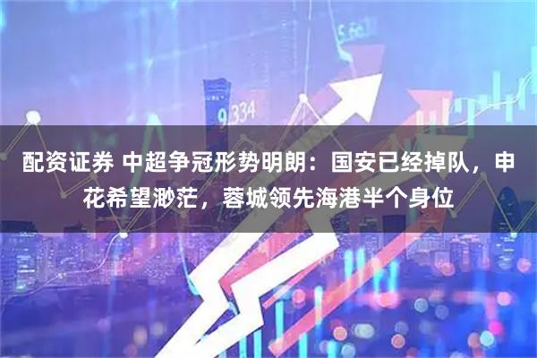 配资证券 中超争冠形势明朗：国安已经掉队，申花希望渺茫，蓉城领先海港半个身位