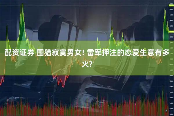 配资证券 围猎寂寞男女! 雷军押注的恋爱生意有多火?