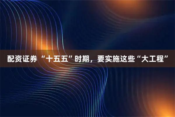 配资证券 “十五五”时期，要实施这些“大工程”