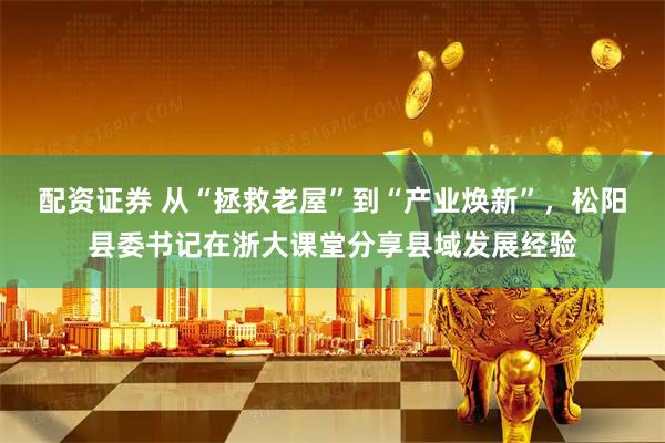 配资证券 从“拯救老屋”到“产业焕新”，松阳县委书记在浙大课堂分享县域发展经验
