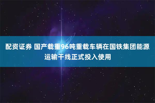 配资证券 国产载重96吨重载车辆在国铁集团能源运输干线正式投入使用