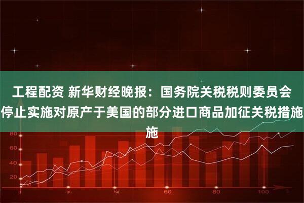 工程配资 新华财经晚报：国务院关税税则委员会停止实施对原产于美国的部分进口商品加征关税措施