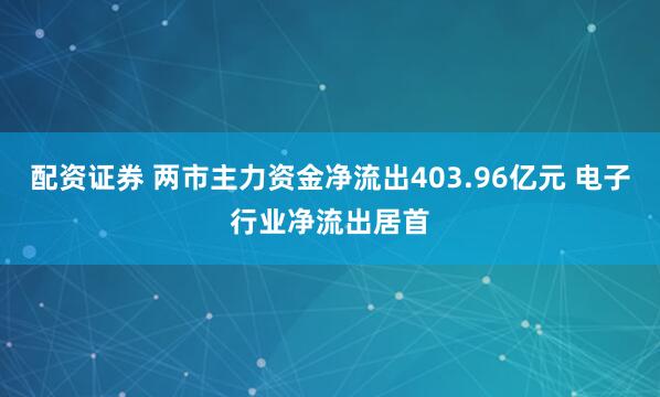 配资证券 两市主力资金净流出403.96亿元 电子行业净流出居首