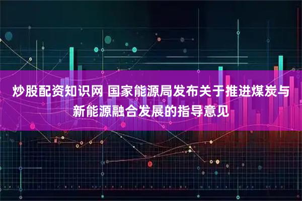 炒股配资知识网 国家能源局发布关于推进煤炭与新能源融合发展的指导意见