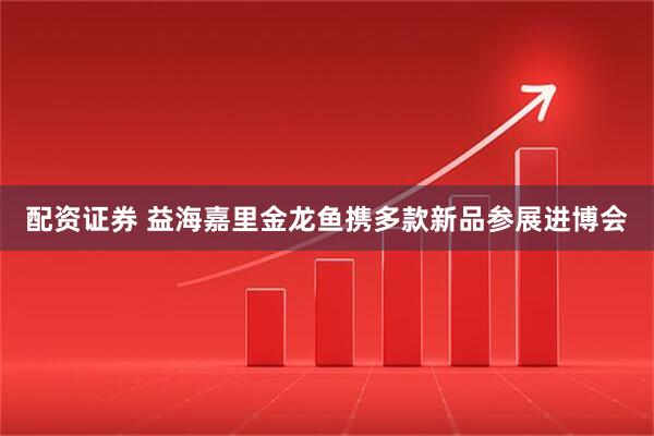 配资证券 益海嘉里金龙鱼携多款新品参展进博会