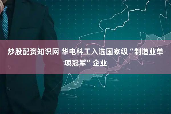 炒股配资知识网 华电科工入选国家级“制造业单项冠军”企业