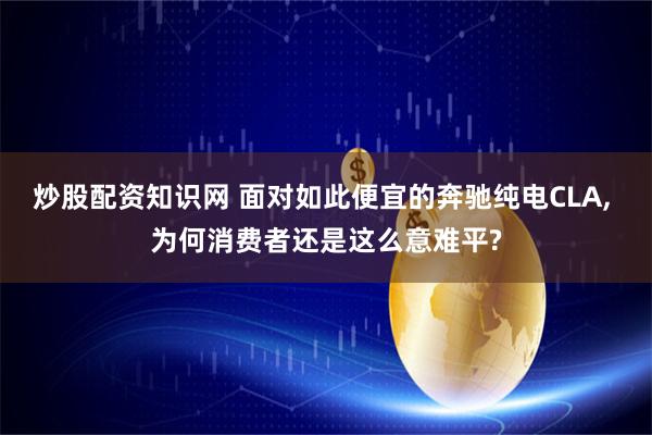 炒股配资知识网 面对如此便宜的奔驰纯电CLA, 为何消费者还是这么意难平?