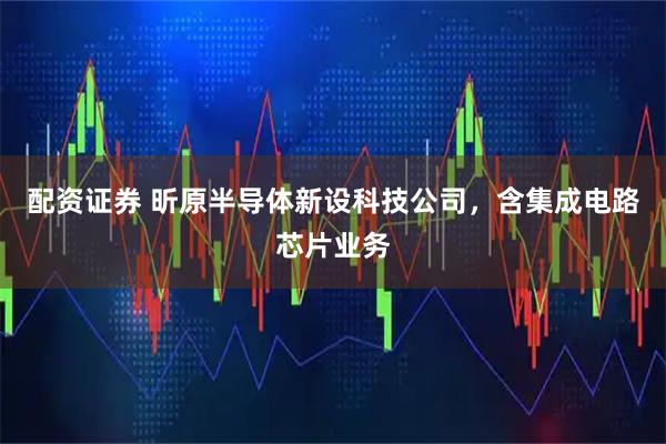 配资证券 昕原半导体新设科技公司，含集成电路芯片业务