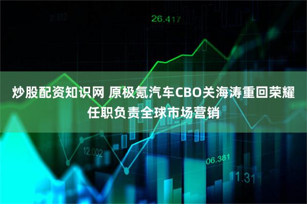 炒股配资知识网 原极氪汽车CBO关海涛重回荣耀任职负责全球市场营销