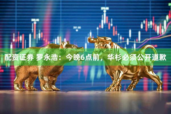 配资证券 罗永浩：今晚6点前，华杉必须公开道歉