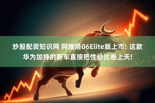 炒股配资知识网 阿维塔06Elite版上市: 这款华为加持的新车直接把性价比卷上天!