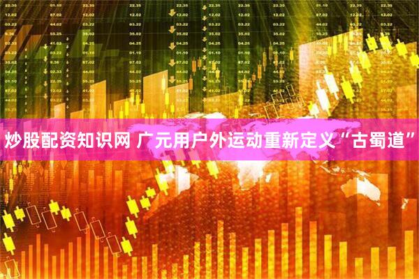炒股配资知识网 广元用户外运动重新定义“古蜀道”