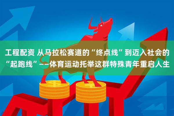 工程配资 从马拉松赛道的“终点线”到迈入社会的“起跑线”——体育运动托举这群特殊青年重启人生