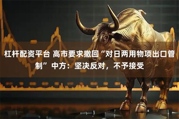 杠杆配资平台 高市要求撤回“对日两用物项出口管制” 中方：坚决反对，不予接受