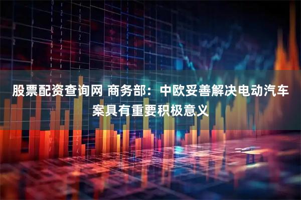 股票配资查询网 商务部：中欧妥善解决电动汽车案具有重要积极意义