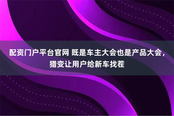 配资门户平台官网 既是车主大会也是产品大会，猎变让用户给新车找茬