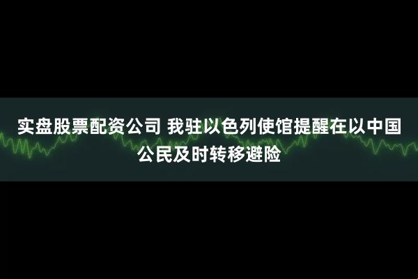 实盘股票配资公司 我驻以色列使馆提醒在以中国公民及时转移避险