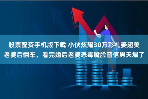 股票配资手机版下载 小伙炫耀30万彩礼娶超美老婆后翻车，看完婚后老婆恶毒嘴脸普信男天塌了