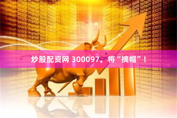 炒股配资网 300097，将“摘帽”！