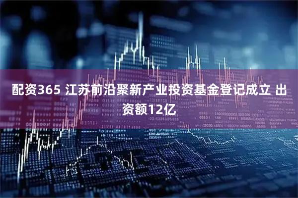 配资365 江苏前沿聚新产业投资基金登记成立 出资额12亿