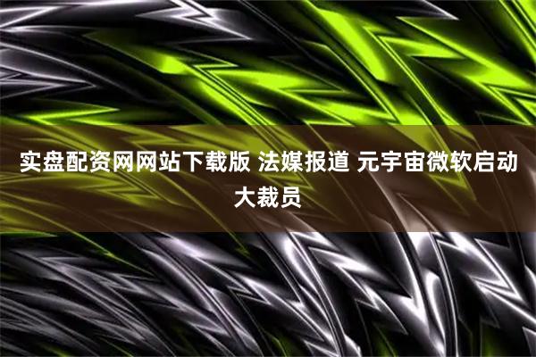 实盘配资网网站下载版 法媒报道 元宇宙微软启动大裁员