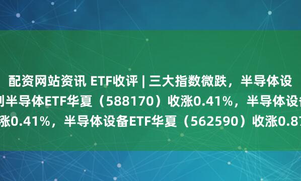 配资网站资讯 ETF收评 | 三大指数微跌，半导体设备材料高位震荡，科创半导体ETF华夏（588170）收涨0.41%，半导体设备ETF华夏（562590）收涨0.87%