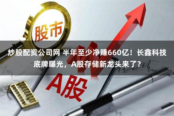 炒股配资公司网 半年至少净赚660亿！长鑫科技底牌曝光，A股存储新龙头来了？
