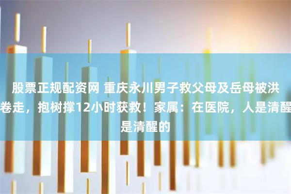 股票正规配资网 重庆永川男子救父母及岳母被洪水卷走，抱树撑12小时获救！家属：在医院，人是清醒的