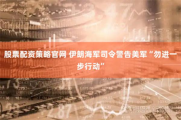 股票配资策略官网 伊朗海军司令警告美军“勿进一步行动”