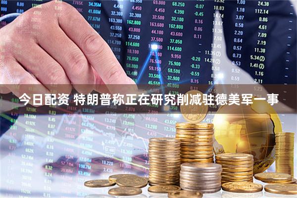今日配资 特朗普称正在研究削减驻德美军一事