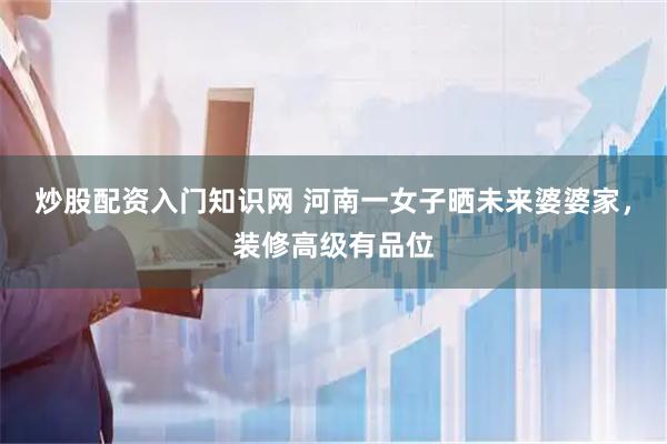炒股配资入门知识网 河南一女子晒未来婆婆家，装修高级有品位