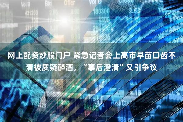 网上配资炒股门户 紧急记者会上高市早苗口齿不清被质疑醉酒，“事后澄清”又引争议