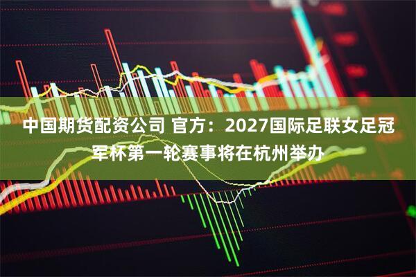 中国期货配资公司 官方：2027国际足联女足冠军杯第一轮赛事将在杭州举办